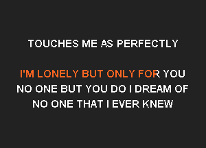 TOUCHES ME AS PERFECTLY

I'M LONELY BUT ONLY FOR YOU
NO ONE BUT YOU DO I DREAM OF
NO ONE THAT I EVER KNEW