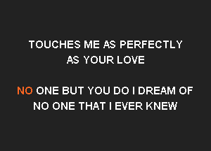 TOUCHES ME AS PERFECTLY
AS YOUR LOVE

NO ONE BUT YOU DO I DREAM OF
NO ONE THAT I EVER KNEW