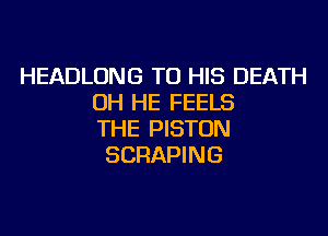 HEADLONG TO HIS DEATH
OH HE FEELS
THE PISTON
SCRAPING