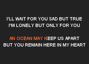 I'LL WAIT FOR YOU SAD BUT TRUE
I'M LONELY BUT ONLY FOR YOU

AN OCEAN MAY KEEP US APART
BUT YOU REMAIN HERE IN MY HEART