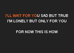 I'LL WAIT FOR YOU SAD BUT TRUE
I'M LONELY BUT ONLY FOR YOU

FOR NOW THIS IS HOW