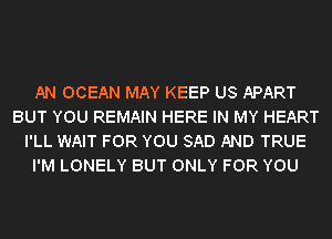 AN OCEAN MAY KEEP US APART
BUT YOU REMAIN HERE IN MY HEART
I'LL WAIT FOR YOU SAD AND TRUE
I'M LONELY BUT ONLY FOR YOU