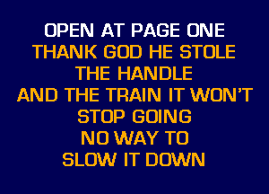 OPEN AT PAGE ONE
THANK GOD HE STOLE
THE HANDLE
AND THE TRAIN IT WON'T
STOP GOING
NO WAY TO
SLOW IT DOWN