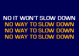 NU IT WON'T SLOW DOWN
NO WAY TO SLOW DOWN
NO WAY TO SLOW DOWN
NO WAY TO SLOW DOWN