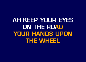 AH KEEP YOUR EYES
ON THE ROAD
YOUR HANDS UPON
THE WHEEL