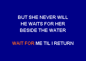 BUT SHE NEVER WILL
HE WAITS FOR HER
BESIDE THE WATER

WAIT FOR ME TIL I RETURN