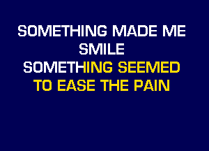 SOMETHING MADE ME
SMILE
SOMETHING SEEMED
T0 EASE THE PAIN
