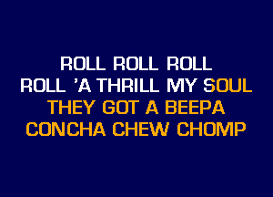 ROLL ROLL ROLL
ROLL 'A THRILL MY SOUL
THEY GOT A BEEPA
CONCHA CHEW CHOMP