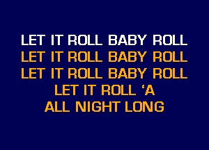 LET IT ROLL BABY ROLL
LET IT ROLL BABY ROLL
LET IT ROLL BABY ROLL
LET IT ROLL 'A
ALL NIGHT LONG