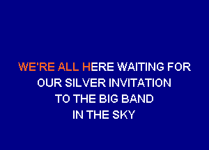 WE'RE ALL HERE WAITING FOR

OUR SILVER INVITATION
TO THE BIG BAND
IN THE SKY