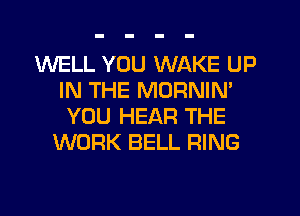 WELL YOU WAKE UP
IN THE MORNIM
YOU HEAR THE
WORK BELL RING