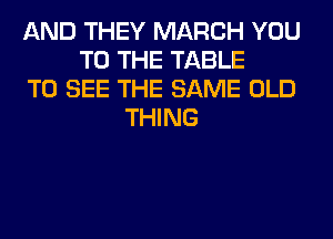 AND THEY MARCH YOU
TO THE TABLE
TO SEE THE SAME OLD
THING