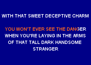 WITH THAT SWEET DECEPTIVE CHARM

YOU WON'T EVER SEE THE DANGER
WHEN YOU'RE LAYING IN THE ARMS
OF THAT TALL DARK HANDSOME
STRANGER