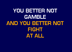 YOU BETTER NOT
GAMBLE
AND YOU BETTER NOT

FIGHT
AT ALL