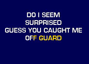 DO I SEEM
SURPRISED
GUESS YOU CAUGHT ME

OFF GUARD