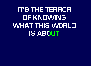 IT'S THE TERROR
0F KNOWNG
'WHAT THIS WORLD

IS ABOUT