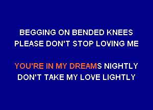 BEGGING 0N BENDED KNEES
PLEASE DON'T STOP LOVING ME

YOU'RE IN MY DREAMS NIGHTLY
DON'T TAKE MY LOVE LIGHTLY