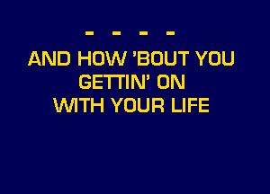 AND HOW 'BOUT YOU
GETTIN' 0N

WTH YOUR LIFE