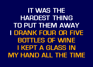 IT WAS THE
HARDEST THING
TO PUT THEM AWAY
I DRANK FOUR OR FIVE
BOTTLES OF WINE
I KEPT A GLASS IN
MY HAND ALL THE TIME