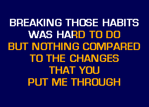 BREAKING THOSE HABITS
WAS HARD TO DO
BUT NOTHING COMPARED
TO THE CHANGES
THAT YOU
PUT ME THROUGH