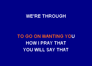 WE'RE THROUGH

TO GO ON WANTING YOU
HOWI PRAY THAT
YOU WILL SAY THAT