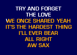 TRY AND FORGET
THE LOVE
WE ONCE SHARED YEAH
IT'S THE HARDEST THING
I'LL EVER BEAR
ALL RIGHT
AW SAX