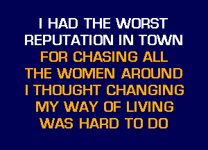 I HAD THE WORST
REPUTATION IN TOWN
FOR CHASING ALL
THE WOMEN AROUND
I THOUGHT CHANGING
MY WAY OF LIVING
WAS HARD TO DO