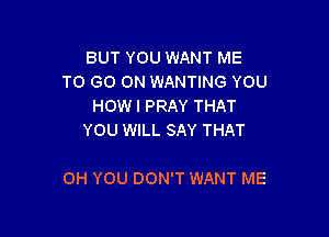 BUT YOU WANT ME
TO GO ON WANTING YOU
HOWI PRAY THAT
YOU WILL SAY THAT

OH YOU DON'T WANT ME