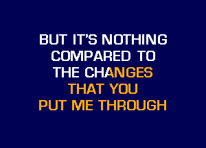 BUT ITS NOTHING
COMPARED TO
THE CHANGES

THAT YOU

PUT ME THROUGH

g