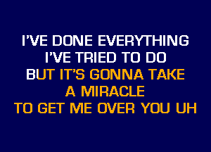 I'VE DONE EVERYTHING
I'VE TRIED TO DO
BUT IT'S GONNA TAKE
A MIRACLE
TO GET ME OVER YOU UH