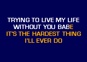 TRYING TO LIVE MY LIFE
WITHOUT YOU BABE
IT'S THE HARDEST THING
I'LL EVER DO