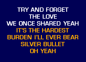 TRY AND FORGET
THE LOVE
WE ONCE SHARED YEAH
IT'S THE HARDEST
BURDEN I'LL EVER BEAR
SILVER BULLET
OH YEAH