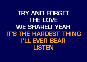 TRY AND FORGET
THE LOVE
WE SHARED YEAH
IT'S THE HARDEST THING
I'LL EVER BEAR
LISTEN