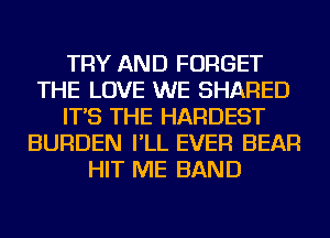 TRY AND FORGET
THE LOVE WE SHARED
IT'S THE HARDEST
BURDEN I'LL EVER BEAR
HIT ME BAND