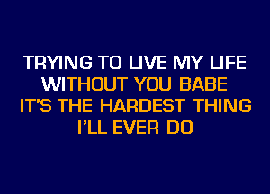 TRYING TO LIVE MY LIFE
WITHOUT YOU BABE
IT'S THE HARDEST THING
I'LL EVER DO