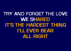 TRY AND FORGET THE LOVE
WE SHARED
IT'S THE HARDEST THING
I'LL EVER BEAR
ALL RIGHT