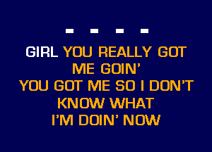 GIRL YOU REALLY GOT
ME GOIN'
YOU GOT ME SO I DON'T
KNOW WHAT
I'M DOIN' NOW