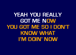 YEAH YOU REALLY
GOT ME NOW
YOU GOT ME SO I DON'T
KNOW WHAT
I'M DOIN' NOW