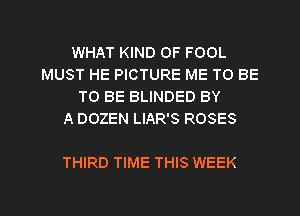 WHAT KIND OF FOOL
MUST HE PICTURE ME TO BE
TO BE BLINDED BY
A DOZEN LIAR'S ROSES

THIRD TIME THIS WEEK

g