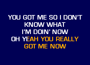 YOU GOT ME SO I DON'T
KNOW WHAT
I'M DOIN' NOW
OH YEAH YOU REALLY
GOT ME NOW