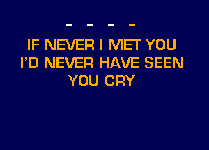 IF NEVER I MET YOU
I'D NEVER HAVE SEEN
YOU CRY