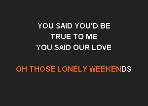 YOU SAID YOU'D BE
TRUE TO ME
YOU SAID OUR LOVE

OH THOSE LONELY WEEKENDS