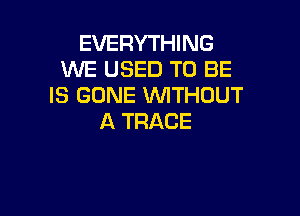 EVERYTHING
WE USED TO BE
IS GONE WTHOUT

A TRACE