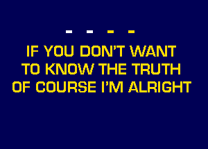 IF YOU DON'T WANT
TO KNOW THE TRUTH
OF COURSE I'M ALRIGHT