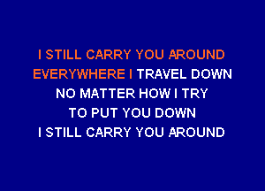 I STILL CARRY YOU AROUND
EVERYWHERE I TRAVEL DOWN
NO MATTER HOW I TRY
TO PUT YOU DOWN
I STILL CARRY YOU AROUND