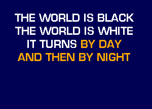 THE WORLD IS BLACK
THE WORLD IS WHITE
IT TURNS BY DAY
AND THEN BY NIGHT