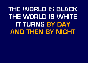 THE WORLD IS BLACK
THE WORLD IS WHITE
IT TURNS BY DAY
AND THEN BY NIGHT