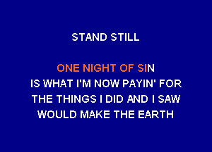 STAND STILL

ONE NIGHT OF SIN

IS WHAT I'M NOW PAYIN' FOR
THE THINGS I DID AND I SAW
WOULD MAKE THE EARTH