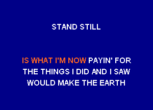 STAND STILL

IS WHAT I'M NOW PAYIN' FOR
THE THINGS I DID AND I SAW
WOULD MAKE THE EARTH