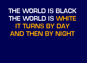 THE WORLD IS BLACK
THE WORLD IS WHITE
IT TURNS BY DAY
AND THEN BY NIGHT